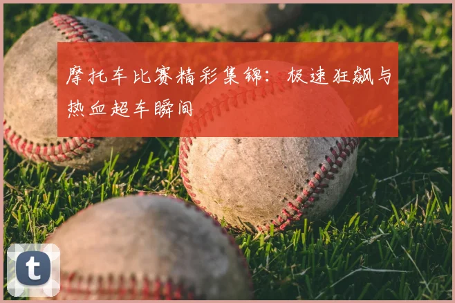 摩托车比赛精彩集锦：极速狂飙与热血超车瞬间