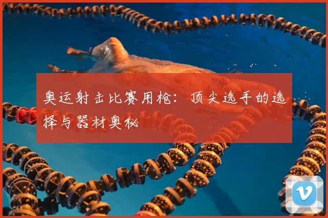 奥运射击比赛用枪：顶尖选手的选择与器材奥秘