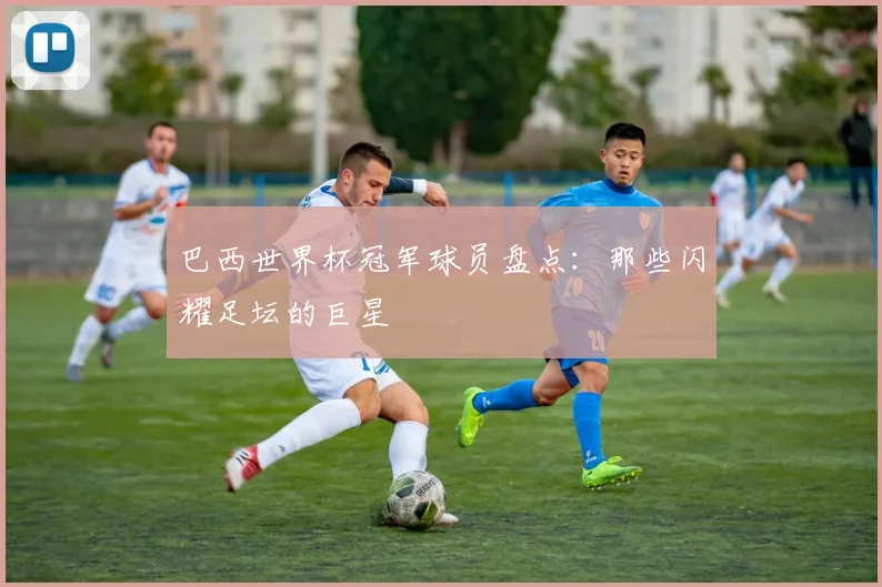 巴西世界杯冠军球员盘点：那些闪耀足坛的巨星