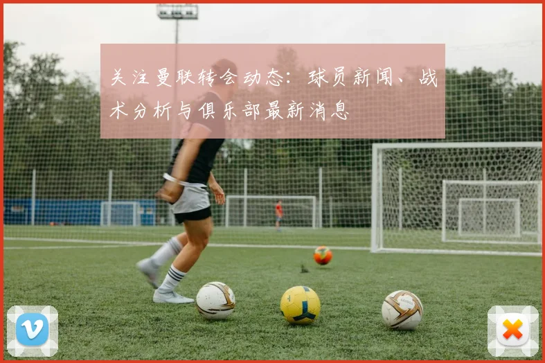 关注曼联转会动态：球员新闻、战术分析与俱乐部最新消息