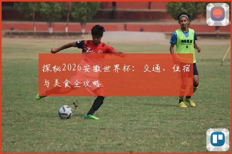 探秘2026安徽世界杯：交通、住宿与美食全攻略