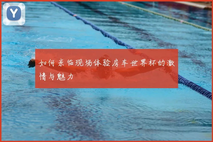 如何亲临现场体验房车世界杯的激情与魅力