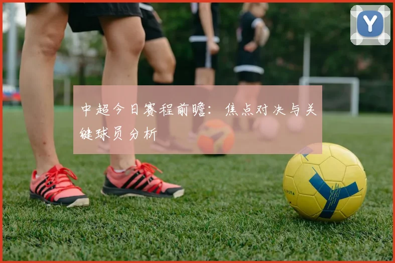 中超今日赛程前瞻：焦点对决与关键球员分析